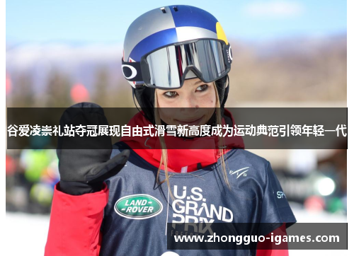谷爱凌崇礼站夺冠展现自由式滑雪新高度成为运动典范引领年轻一代