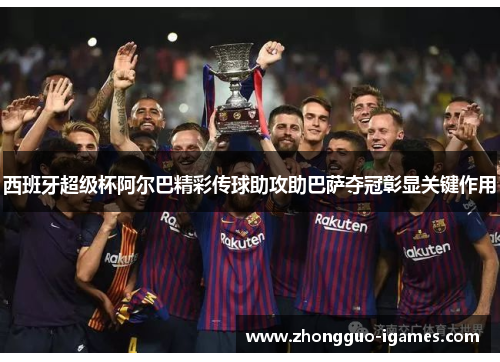 西班牙超级杯阿尔巴精彩传球助攻助巴萨夺冠彰显关键作用
