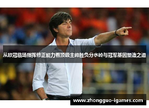 从欧冠临场指挥修正能力看顶级主帅胜负分水岭与冠军基因塑造之道