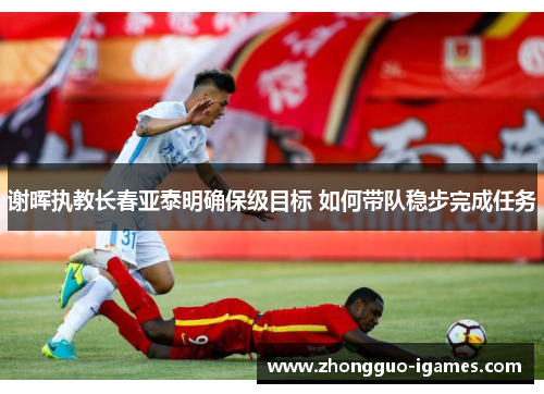 谢晖执教长春亚泰明确保级目标 如何带队稳步完成任务