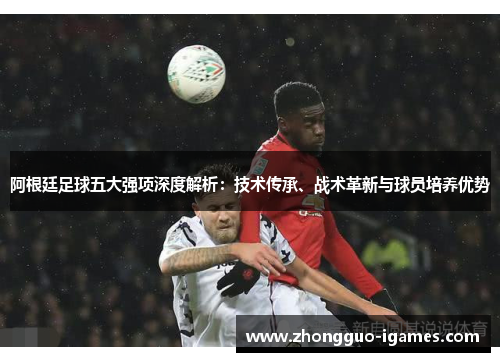 阿根廷足球五大强项深度解析：技术传承、战术革新与球员培养优势