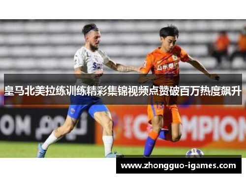 皇马北美拉练训练精彩集锦视频点赞破百万热度飙升 皇马北美拉练训练精彩集锦视频点赞破百万热度飙升