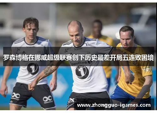 罗森博格在挪威超级联赛创下历史最差开局五连败困境 罗森博格在挪威超级联赛创下历史最差开局五连败困境